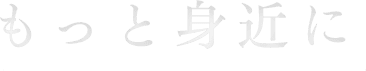 もっと身近に